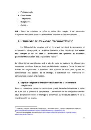 63
- Professionnels
 Contraintes
- Temporelles
- Budgétaires
- Autres…
NB : Avant de présenter ce qu’est un cahier des charges, il est nécessaire
d’expliquer d’abord ce qu’est un référentiel de formation et des compétences.
2. LE REFERENTIEL DES FORMATIONS ET DES COMPETENCES16
Le Référentiel de formation est un document qui décrit le programme et
l’organisation pédagogique de l’action de formation. Il peut faire l’objet d’un cahier
des charges et sert de base à l’élaboration des épreuves et situations
permettant l’évaluation des acquisitions visées17
.
Le référentiel de compétences est la clé de voûte du système de pilotage des
ressources humaines. Il permet d’articuler l’étude des métiers et l’étude du potentiel
humain de l’organisation. Il constitue l’outil qualitatif de base pour ajuster les
compétences aux besoins de la stratégie. L’élaboration des référentiels de
compétences poursuit cinq objectifs.
a. Déplacer l’objet et la finalité de l’évaluation de la tâche vers la
compétence.
Dans un contexte de recherche constante de qualité, la seule réalisation de la tâche
ne suffit plus à produire la performance. L’introduction de la compétence comme
objet d’évaluation conduit le manager à s’interroger sur le résultat obtenu et sur la
manière dont il est obtenu.
16
Extrait de E. Lecœur - Gestion des compétences – Le guide pratique - Editions De Boeck – juin 2008 – cf.
http://www.easy-competences.com/docs/etablir-referentiels-competences.pdf
17
Définition proposée par Centre Info sur http://www.pratiques-de-la-formation.fr/VAE-pratiques-
daccompagnement-des.html
 