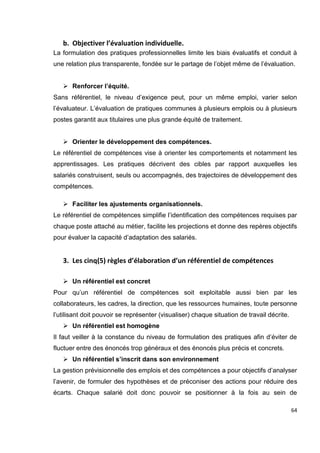 64
b. Objectiver l’évaluation individuelle.
La formulation des pratiques professionnelles limite les biais évaluatifs et conduit à
une relation plus transparente, fondée sur le partage de l’objet même de l’évaluation.
 Renforcer l’équité.
Sans référentiel, le niveau d’exigence peut, pour un même emploi, varier selon
l’évaluateur. L’évaluation de pratiques communes à plusieurs emplois ou à plusieurs
postes garantit aux titulaires une plus grande équité de traitement.
 Orienter le développement des compétences.
Le référentiel de compétences vise à orienter les comportements et notamment les
apprentissages. Les pratiques décrivent des cibles par rapport auxquelles les
salariés construisent, seuls ou accompagnés, des trajectoires de développement des
compétences.
 Faciliter les ajustements organisationnels.
Le référentiel de compétences simplifie l’identification des compétences requises par
chaque poste attaché au métier, facilite les projections et donne des repères objectifs
pour évaluer la capacité d’adaptation des salariés.
3. Les cinq(5) règles d’élaboration d’un référentiel de compétences
 Un référentiel est concret
Pour qu’un référentiel de compétences soit exploitable aussi bien par les
collaborateurs, les cadres, la direction, que les ressources humaines, toute personne
l’utilisant doit pouvoir se représenter (visualiser) chaque situation de travail décrite.
 Un référentiel est homogène
Il faut veiller à la constance du niveau de formulation des pratiques afin d’éviter de
fluctuer entre des énoncés trop généraux et des énoncés plus précis et concrets.
 Un référentiel s’inscrit dans son environnement
La gestion prévisionnelle des emplois et des compétences a pour objectifs d’analyser
l’avenir, de formuler des hypothèses et de préconiser des actions pour réduire des
écarts. Chaque salarié doit donc pouvoir se positionner à la fois au sein de
 