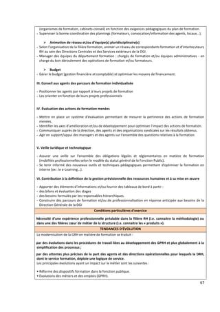 67
(organismes de formation, cabinets-conseil) en fonction des exigences pédagogiques du plan de formation.
- Superviser la bonne coordination des plannings (formateurs, convocation/information des agents, locaux...).
 Animation de réseau et/ou d’équipe(s) pluridisciplinaire(s)
- Selon l’organisation de la filière formation, animer un réseau de correspondants formation et d’interlocuteurs
RH au sein des Directions Centrales et des Services extérieurs de la DGI.
- Manager des équipes du département formation : chargés de formation et/ou équipes administratives - en
charge du bon déroulement des opérations de formation et/ou formateurs.
 Budget
- Gérer le budget (gestion financière et comptable) et optimiser les moyens de financement.
III. Conseil aux agents des parcours de formation individualisée
- Positionner les agents par rapport à leurs projets de formation
- Les orienter en fonction de leurs projets professionnels
IV. Évaluation des actions de formation menées
- Mettre en place un système d'évaluation permettant de mesurer la pertinence des actions de formation
menées.
- Identifier les axes d’amélioration et/ou de développement pour optimiser l'impact des actions de formation.
- Communiquer auprès de la direction, des agents et des organisations syndicales sur les résultats obtenus.
- Agir en support/appui des managers et des agents sur l'ensemble des questions relatives à la formation.
V. Veille Juridique et technologique
- Assurer une veille sur l'ensemble des obligations légales et réglementaires en matière de formation
(mobilités professionnelles selon le modèle du statut général de la Fonction Public).
- Se tenir informé des nouveaux outils et techniques pédagogiques permettant d'optimiser la formation en
interne (ex : le e-Learning...).
VI. Contribution à la définition de la gestion prévisionnelle des ressources humaines et à sa mise en œuvre
- Apporter des éléments d’informations et/ou fournir des tableaux de bord à partir :
- des bilans et évaluation des stages
- des besoins formulés par les responsables hiérarchiques.
- Construire des parcours de formation et/ou de professionnalisation en réponse anticipée aux besoins de la
Direction Générale de la DGI
Conditions particulières d'exercice
Nécessité d’une expérience professionnelle préalable dans la filière RH (i.e. connaitre la méthodologie) ou
dans une des filières cœur de métier de la structure (i.e. connaitre les « produits »).
TENDANCES D'ÉVOLUTION
La modernisation de la GRH en matière de formation se traduit :
par des évolutions dans les procédures de travail liées au développement des GPRH et plus globalement à la
simplification des processus ;
par des attentes plus précises de la part des agents et des directions opérationnelles pour lesquels la DRH,
dont le service formation, déploie une logique de service.
Les principales évolutions ayant un impact sur le métier sont les suivantes :
• Réforme des dispositifs formation dans la fonction publique.
• Evolutions des métiers et des emplois (GPRH).
 