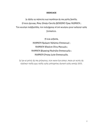 7
DEDICACE
Je dédie ce mémoire aux membres de ma petite famille.
A mon épouse, Mme Aimée-Carolle BOGUHE Epse NIAMIEN ;
Ton soutien indéfectible, ton indulgence m’ont soutenu pour achever cette
formation.
A nos enfants,
NIAMIEN Redeem Néhémie Emmanuel ;
NIAMIEN Wisdom Olive Manuela ;
NIAMIEN Blessing Hadriéla Emmanuelle ;
NIAMIEN Praise Loïs Emmanuella.
Je les ai privé de ma présence, non sans les aimer, mais en sorte de
réaliser vaille que vaille cette entreprise durant cette année 2013.
 