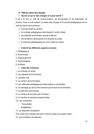 70
d. TDR du cahier des charges
 Qu’est ce qu’un des charges et à quoi sert-il ?
Il est à la fois un outil de communication, de structuration et de description du
produit. C’est un outil capital. Le cahier des charges d’un produit pédagogique est un
outil qui décrit avec précision :
 le projet relatif au produit,
 le contexte pédagogique dans lequel il va être utilisé,
 les objectifs de formation auquel il répond,
 les conditions nécessaires à la réussite du projet
 le scénario pédagogique qui va le mettre en scène.
 Il décrit les différents aspects suivants:
1. Pédagogique
2. Économique
3. Organisationnel
4. Technologique
5. juridique
 Liste des rubriques
1. Le contexte du projet
2. Les objectifs de la formation
3. Le public visé
4. Le contenu de la formation
5. Les méthodes pédagogiques préconisées ou souhaitées
6. Le message qui devra être transmis par le biais de la formation
7. Le profil des intervenants
8. Le nombre de journées par formation
9. Le nombre de sessions programmées
10. Les contraintes
- Temporelles
- Budgétaires
11. Le dispositif d évaluation
Si le cahier des charges doit servir dans le cadre d’un appel d’offre :
12. Les conditions de sélection
 