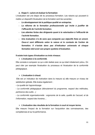 81
e. Etape 5 : suivre et évaluer la formation
L’évaluation est une étape clé du processus formation. Les raisons qui poussent à
mettre un dispositif d’évaluation de la formation sont les suivantes :
- Le développement de la politique qualité en entreprise.
- La réforme de la formation professionnelle qui incite à justifier de
l’efficacité de l’activité formation.
- Les attentes fortes des dirigeants quant à la valorisation à l’efficacité de
l’activité formation.
- Une évaluation n’a de sens que comparée aux objectifs fixés en amont.
Ceux-ci sont différents selon la nature et le contexte de l’action de
formation. Il n’existe donc pas d’indicateur universels et chaque
formation doit avoir son propre système d’évaluation.
Il existe trois types d’évaluation ou trois niveaux:
 L’évaluation à la conformité.
Elle consiste à comparer ce qui a été réalisé avec ce qui était initialement prévu. On
peut citer par exemple l’évaluation du processus et l’évaluation de la conformité
pédagogique.
 L’évaluation à chaud.
Elle est un indicateur de motivation dans la mesure où elle mesure un niveau de
satisfaction globale. Elle évalue également :
- La qualité de l’apprentissage
- La conformité pédagogique (déroulement du programme, respect des méthodes,
pertinence des outils…)
- La conformité organisationnelle : ergonomie de la salle, qualité de l’accueil, et de
l’information, respect des horaires…
 L’évaluation des résultats de la formation à court et moyen terme.
Elle mesure l’impact de la formation sur l’acquisition des connaissances, des
compétences et sur la performance.
 
