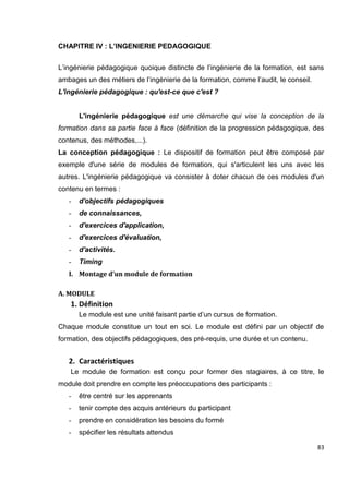 83
CHAPITRE IV : L’INGENIERIE PEDAGOGIQUE
L’ingénierie pédagogique quoique distincte de l’ingénierie de la formation, est sans
ambages un des métiers de l’ingénierie de la formation, comme l’audit, le conseil.
L'ingénierie pédagogique : qu'est-ce que c'est ?
L'ingénierie pédagogique est une démarche qui vise la conception de la
formation dans sa partie face à face (définition de la progression pédagogique, des
contenus, des méthodes,...).
La conception pédagogique : Le dispositif de formation peut être composé par
exemple d'une série de modules de formation, qui s'articulent les uns avec les
autres. L'ingénierie pédagogique va consister à doter chacun de ces modules d'un
contenu en termes :
- d'objectifs pédagogiques
- de connaissances,
- d'exercices d'application,
- d'exercices d'évaluation,
- d'activités.
- Timing
I. Montage d’un module de formation
A. MODULE
1. Définition
Le module est une unité faisant partie d’un cursus de formation.
Chaque module constitue un tout en soi. Le module est défini par un objectif de
formation, des objectifs pédagogiques, des pré-requis, une durée et un contenu.
2. Caractéristiques
Le module de formation est conçu pour former des stagiaires, à ce titre, le
module doit prendre en compte les préoccupations des participants :
- être centré sur les apprenants
- tenir compte des acquis antérieurs du participant
- prendre en considération les besoins du formé
- spécifier les résultats attendus
 