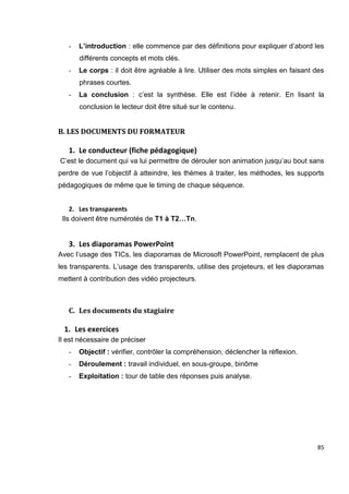 85
- L’introduction : elle commence par des définitions pour expliquer d’abord les
différents concepts et mots clés.
- Le corps : il doit être agréable à lire. Utiliser des mots simples en faisant des
phrases courtes.
- La conclusion : c’est la synthèse. Elle est l’idée à retenir. En lisant la
conclusion le lecteur doit être situé sur le contenu.
B. LES DOCUMENTS DU FORMATEUR
1. Le conducteur (fiche pédagogique)
C’est le document qui va lui permettre de dérouler son animation jusqu’au bout sans
perdre de vue l’objectif à atteindre, les thèmes à traiter, les méthodes, les supports
pédagogiques de même que le timing de chaque séquence.
2. Les transparents
Ils doivent être numérotés de T1 à T2…Tn.
3. Les diaporamas PowerPoint
Avec l’usage des TICs, les diaporamas de Microsoft PowerPoint, remplacent de plus
les transparents. L’usage des transparents, utilise des projeteurs, et les diaporamas
mettent à contribution des vidéo projecteurs.
C. Les documents du stagiaire
1. Les exercices
Il est nécessaire de préciser
- Objectif : vérifier, contrôler la compréhension, déclencher la réflexion.
- Déroulement : travail individuel, en sous-groupe, binôme
- Exploitation : tour de table des réponses puis analyse.
 