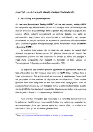 87
CHAPITRE 1 : La F.O.A.D SES ATOUTS, ENJEUX ET DEMARCHES
I. Le Learning Management Système
Un Learning Management System (LMS)19
ou Learning support system (LSS)
est un système logiciel web développé pour accompagner toute personne impliquée
dans un processus d'apprentissage dans sa gestion de parcours pédagogiques. Les
services offerts incluent généralement un contrôle d'accès, des outils de
communication (synchrones et/ou asynchrones) et l'administration des groupes
d'utilisateurs. En français, on trouve les appellations : plate-forme d'apprentissage en
ligne, Système de gestion de l'apprentissage, centre de formation virtuel, plateforme
e-Learning (FOAD).
Le système informatique mis en place du côté serveur est appelé CMS
(Content Management System) ou un ENT (Espace Numérique de Travail). Des
fonctionnalités peuvent leur être associées en fonction du cahier des charges. Il
s'agit d'une composante d'un dispositif de formation en ligne utilisant les
Technologies de l'Information et de la Communication (TIC).
La plupart de ces systèmes présente également des générateurs internes de
tests d'évaluation que l'on retrouve sous forme de QCM, QCU, vrai/faux, texte à
trous, appariements. Ces activités sont soit soumises à validation par l'enseignant,
soit proposées comme activités de régulation en auto-évaluation. D'une manière
générale, elles sont intégrables en tant que ressources pédagogiques, dans un
parcours d'apprentissage au sein de la plate-forme. Si celle-ci est compatible avec le
standard SCORM, les résultats à ces activités d'évaluation sont alors pris en compte
dans la gestion du parcours d'apprentissage de l'étudiant.
Pour simplifier l'intégration des ressources et la remontée des informations à
la plateforme, il est fortement recommandé d'utiliser une plate-forme, respectant les
recommandations d'une des normes existantes comme LOM, ou conforme au
standard SCORM qui est en voie de généralisation.
19
Source http://fr.wikipedia.org/wiki/Syst%C3%A8me_de_Gestion_de_l%27Apprentissage
 