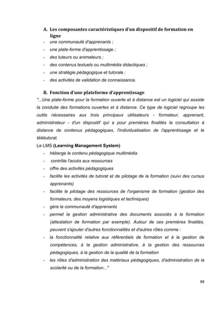 88
A. Les composantes caractéristiques d’un dispositif de formation en
ligne
- une communauté d'apprenants ;
- une plate-forme d'apprentissage ;
- des tuteurs ou animateurs ;
- des contenus textuels ou multimédia didactiques ;
- une stratégie pédagogique et tutorale ;
- des activités de validation de connaissance.
B. Fonction d’une plateforme d’apprentissage
"...Une plate-forme pour la formation ouverte et à distance est un logiciel qui assiste
la conduite des formations ouvertes et à distance. Ce type de logiciel regroupe les
outils nécessaires aux trois principaux utilisateurs - formateur, apprenant,
administrateur - d'un dispositif qui a pour premières finalités la consultation à
distance de contenus pédagogiques, l'individualisation de l'apprentissage et le
télétutorat.
Le LMS (Learning Management System)
- héberge le contenu pédagogique multimédia
- contrôle l'accès aux ressources
- offre des activités pédagogiques
- facilite les activités de tutorat et de pilotage de la formation (suivi des cursus
apprenants)
- facilite le pilotage des ressources de l'organisme de formation (gestion des
formateurs, des moyens logistiques et techniques)
- gère la communauté d'apprenants
- permet la gestion administrative des documents associés à la formation
(attestation de formation par exemple). Autour de ces premières finalités,
peuvent s'ajouter d'autres fonctionnalités et d'autres rôles comme :
- la fonctionnalité relative aux référentiels de formation et à la gestion de
compétences, à la gestion administrative, à la gestion des ressources
pédagogiques, à la gestion de la qualité de la formation
- les rôles d'administration des matériaux pédagogiques, d'administration de la
scolarité ou de la formation..."
 