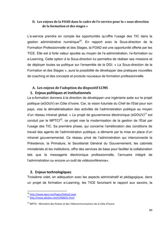 89
II. Les enjeux de la FOAD dans le cadre de l’e-service pour la « sous-direction
de la formation et des stages »
L’e-service prendra en compte les opportunités qu’offre l’usage des TIC dans la
gestion administrative numérique20
. En rapport avec la Sous-direction de la
Formation Professionnelle et des Stages, la FOAD est une opportunité offerte par les
TICE. Elle est à forte valeur ajoutée au moyen de l’e-administration, l’e-formation ou
e-Learning. Cette option à la Sous-direction lui permettra de réaliser ses missions et
de déployer toutes sa politique sur l’ensemble de la DGI. « La Sous-direction de la
Formation et des Stages », aura la possibilité de développer des pratiques nouvelles
de coaching et des concepts et produits nouveaux de formation professionnelle.
A. Les enjeux de l’adoption du dispositif LCMS
1. Enjeux politiques et institutionnels
La e-formation donnera à la direction de développer une ingénierie axée sur le projet
politique (eGOUV) en Côte d’Ivoire. Car, la vision futuriste du Chef de l’Etat pour son
pays, vise la dématérialisation des activités de l’administration publique au moyen
d’un réseau intranet global. « Le projet de gouvernance électronique (eGOUV)21
est
conduit par le MPTCI22
, ce projet vise la modernisation de la gestion de l’Etat par
l’usage des TIC. Sa première phase, qui concerne l’amélioration des conditions de
travail des agents de l’administration publique, a démarré par la mise en place d’un
intranet gouvernemental. Ce réseau privé de l’administration qui interconnecte la
Présidence, la Primature, le Secrétariat Général du Gouvernement, les cabinets
ministériels et les institutions, offre des services de base pour faciliter la collaboration
tels que la messagerie électronique professionnelle, l’annuaire intégré de
l’administration ou encore un outil de vidéoconférence».
2. Enjeux technologiques
Troisième volet, en adéquation avec les aspects administratif et pédagogique, dans
un projet de formation e-Learning, les TICE favorisent le rapport aux savoirs, la
20
http://www.egov.ma/Pages/Default.aspx
21
http://news.abidjan.net/h/466021.html
22
MPTCI : Ministère des Postes et des Télécommunications de la Côte d’Ivoire
 
