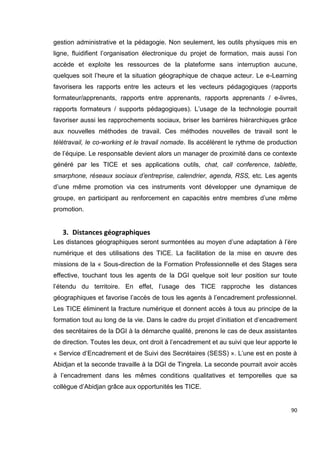 90
gestion administrative et la pédagogie. Non seulement, les outils physiques mis en
ligne, fluidifient l’organisation électronique du projet de formation, mais aussi l’on
accède et exploite les ressources de la plateforme sans interruption aucune,
quelques soit l’heure et la situation géographique de chaque acteur. Le e-Learning
favorisera les rapports entre les acteurs et les vecteurs pédagogiques (rapports
formateur/apprenants, rapports entre apprenants, rapports apprenants / e-livres,
rapports formateurs / supports pédagogiques). L’usage de la technologie pourrait
favoriser aussi les rapprochements sociaux, briser les barrières hiérarchiques grâce
aux nouvelles méthodes de travail. Ces méthodes nouvelles de travail sont le
télétravail, le co-working et le travail nomade. Ils accélèrent le rythme de production
de l’équipe. Le responsable devient alors un manager de proximité dans ce contexte
généré par les TICE et ses applications outils, chat, call conference, tablette,
smarphone, réseaux sociaux d’entreprise, calendrier, agenda, RSS, etc. Les agents
d’une même promotion via ces instruments vont développer une dynamique de
groupe, en participant au renforcement en capacités entre membres d’une même
promotion.
3. Distances géographiques
Les distances géographiques seront surmontées au moyen d’une adaptation à l’ère
numérique et des utilisations des TICE. La facilitation de la mise en œuvre des
missions de la « Sous-direction de la Formation Professionnelle et des Stages sera
effective, touchant tous les agents de la DGI quelque soit leur position sur toute
l’étendu du territoire. En effet, l’usage des TICE rapproche les distances
géographiques et favorise l’accès de tous les agents à l’encadrement professionnel.
Les TICE éliminent la fracture numérique et donnent accès à tous au principe de la
formation tout au long de la vie. Dans le cadre du projet d’initiation et d’encadrement
des secrétaires de la DGI à la démarche qualité, prenons le cas de deux assistantes
de direction. Toutes les deux, ont droit à l’encadrement et au suivi que leur apporte le
« Service d’Encadrement et de Suivi des Secrétaires (SESS) ». L’une est en poste à
Abidjan et la seconde travaille à la DGI de Tingrela. La seconde pourrait avoir accès
à l’encadrement dans les mêmes conditions qualitatives et temporelles que sa
collègue d’Abidjan grâce aux opportunités les TICE.
 