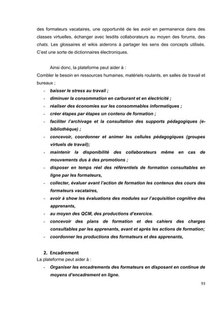 93
des formateurs vacataires, une opportunité de les avoir en permanence dans des
classes virtuelles, échanger avec lesdits collaborateurs au moyen des forums, des
chats. Les glossaires et wikis aiderons à partager les sens des concepts utilisés.
C’est une sorte de dictionnaires électroniques.
Ainsi donc, la plateforme peut aider à :
Combler le besoin en ressources humaines, matériels roulants, en salles de travail et
bureaux ;
- baisser le stress au travail ;
- diminuer la consommation en carburant et en électricité ;
- réaliser des économies sur les consommables informatiques ;
- créer étapes par étapes un contenu de formation ;
- faciliter l’archivage et la consultation des supports pédagogiques (e-
bibliothèque) ;
- concevoir, coordonner et animer les cellules pédagogiques (groupes
virtuels de travail);
- maintenir la disponibilité des collaborateurs même en cas de
mouvements dus à des promotions ;
- disposer en temps réel des référentiels de formation consultables en
ligne par les formateurs,
- collecter, évaluer avant l’action de formation les contenus des cours des
formateurs vacataires,
- avoir à show les évaluations des modules sur l’acquisition cognitive des
apprenants,
- au moyen des QCM, des productions d’exercice.
- concevoir des plans de formation et des cahiers des charges
consultables par les apprenants, avant et après les actions de formation;
- coordonner les productions des formateurs et des apprenants,
2. Encadrement
La plateforme peut aider à :
- Organiser les encadrements des formateurs en disposant en continue de
moyens d’encadrement en ligne.
 