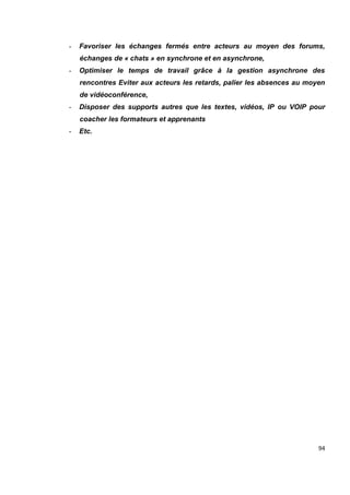 94
- Favoriser les échanges fermés entre acteurs au moyen des forums,
échanges de « chats » en synchrone et en asynchrone,
- Optimiser le temps de travail grâce à la gestion asynchrone des
rencontres Eviter aux acteurs les retards, palier les absences au moyen
de vidéoconférence,
- Disposer des supports autres que les textes, vidéos, IP ou VOIP pour
coacher les formateurs et apprenants
- Etc.
 