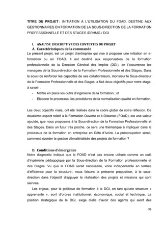 96
TITRE DU PROJET : INITIATION A L’UTILISATION DU FOAD, DESTINE AUX
GESTIONNAIRES EN FORMATION DE LA SOUS-DIRECTION DE LA FORMATION
PROFESSIONNELLE ET DES STAGES /DRHMG / DGI
I. ANALYSE DESCRIPTIVE DES CONTEXTES DU PROJET
A. Caractéristiques de la commande
Le présent projet, est un projet d’entreprise qui vise à proposer une initiation en e-
formation ou en FOAD. Il est destiné aux responsables de la formation
professionnelle de la Direction Général des Impôts (DGI), en l’occurrence les
managers de la Sous-direction de la Formation Professionnelle et des Stages. Dans
le souci de renforcer les capacités de ses collaborateurs, monsieur le Sous-directeur
de la Formation Professionnelle et des Stages, a fixé deux objectifs pour notre stage,
à savoir :
- Mettre en place les outils d’ingénierie de la formation ; et
- Elaborer le processus, les procédures de la normalisation qualité en formation.
Les deux objectifs visés, ont été réalisés dans le cadre global de notre réflexion. Ce
deuxième aspect relatif à la Formation Ouverte et à Distance (FOAD), est une valeur
ajoutée, que nous proposons à la Sous-direction de la Formation Professionnelle et
des Stages. Dans un futur très proche, ce sera une thématique à impliquer dans le
processus de la formation en entreprise en Côte d’Ivoire. La préoccupation serait,
comment aborder la gestion dématérialisée des projets de formation ?
B. Conditions d’émergence
Notre diagnostic indique que la FOAD n’est pas encore utilisée comme un outil
d’ingénierie pédagogique par la Sous-direction de la Formation professionnelle et
des Stages. Vu que la FOAD serait nécessaire, voire indispensable en termes
d’efficience pour la structure ; nous faisons la présente proposition, à la sous-
direction dans l’objectif d’appuyer la réalisation des projets et missions qui sont
siennes.
Les enjeux, pour la politique de formation à la DGI, en tant qu’une structure «
apprenante », sont d’ordres institutionnel, économique, social et technique. La
position stratégique de la DGI, exige d’elle d’avoir des agents qui aient des
 