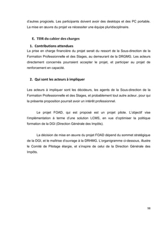 98
d’autres progiciels. Les participants doivent avoir des desktops et des PC portable.
La mise en œuvre du projet va nécessiter une équipe pluridisciplinaire.
E. TDR du cahier des charges
1. Contributions attendues
La prise en charge financière du projet serait du ressort de la Sous-direction de la
Formation Professionnelle et des Stages, au demeurant de la DRGMG. Les acteurs
directement concernés pourraient accepter le projet, et participer au projet de
renforcement en capacité.
2. Qui sont les acteurs à impliquer
Les acteurs à impliquer sont les décideurs, les agents de la Sous-direction de la
Formation Professionnelle et des Stages, et probablement tout autre acteur, pour qui
la présente proposition pourrait avoir un intérêt professionnel.
Le projet FOAD, qui est proposé est un projet pilote. L’objectif vise
l’implémentation à terme d’une solution LCMS, en vue d’optimiser la politique
formation de la DGI (Direction Générale des Impôts).
La décision de mise en œuvre du projet FOAD dépend du sommet stratégique
de la DGI, et le maîtrise d’ouvrage à la DRHMG. L’organigramme ci-dessous, illustre
le Comité de Pilotage élargie, et s’inspire de celui de la Direction Générale des
Impôts.
 