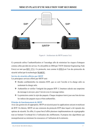MISE EN PLACE D’UNE SOLUTION VOIP SECURISEE
OLIVIER MAWOURKA 27
Figure 6 : Architecture du SRTP (source 3cx)
Ce protocole utilise l’authentification et l’encodage afin de minimiser les risques d’attaques
comme celles par déni de service. Il a été publié en 2004 par l’IETF (Internet Engineering Task
Force) en tant que RFC 3711. Ce protocole, tout comme le DTLS est l’un des protocoles de
sécurité utilisé par la technologie WebRTC.
Service de sécurités offertes par SRTP
Les principaux services offerts par SRTP sont :
 Rendre confidentielles les données RTP, que ce soit l’en-tête et la charge utile ou
seulement la charge utile.
 Authentifier et vérifier l’intégrité des paquets RTP. L’émetteur calcule une empreinte
du message à envoyer, puis l’envoie avec le message même.
 La protection contre le rejet des paquets. Chaque récepteur tient à jour une liste de tous
les indices des paquets reçus et bien authentifiés.
Principe de fonctionnement de SRTP
Avec une gestion de clé appropriée, SRTP est sécurisé pour les applications unicast et multicast
de RTP. En théorie, SRTP est une extension du protocole RTP dans lequel a été rajoutée des
options de sécurité. En effet, il a pour but d’offrir plusieurs implémentations de cryptographie
tout en limitant l’overhead lié à l’utilisation des chiffrements. Il propose des algorithmes qui
monopoliseront au minimum les ressources et l’utilisation de la mémoire.
 