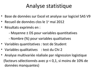 Analyse statistique
• Base de données sur Excel et analyse sur logiciel SAS V9
• Recueil de données clos le 1er mai 2012
• Résultats exprimés en :
      - Moyenne ± DS pour variables quantitatives
      - Nombre (%) pour variables qualitatives
• Variables quantitatives : test de Student
• Variables qualitatives : test du Chi 2
• Analyse multivariée réalisée par régression logistique
  (facteurs sélectionnés avec p < 0,1, si moins de 10% de
   données manquantes)
 