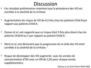 Discussion
• Ces résultats préliminaires montrent que la prévalence des VO est
  corrélée à la sévérité de la cirrhose

• Augmentation du risque de VO de 4,5 fois chez les patients Child B par
  rapport aux patients Child A.

• Zaman et al. ont rapporté que ce risque était 3 fois plus élevé chez les
  patients Child B ou C par rapport au patient Child A. 1

• Merli et al. ont démontré que la progression de la taille des VO était
  corrélée à la sévérité de la cirrhose. 2

• Risque de développer des VO augmente avec les années de
  consommation d’OH avec un OR de 1,05 pour chaque année
  supplémentaire.
                                                1
                                                    Zaman et al, Arch Intern Med 2001
 