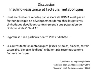 Discussion
     Insulino-résistance et facteurs métaboliques
• Insulino-résistance reflétée par le score de HOMA n’est pas un
  facteur de risque de développement de VO chez les patients
  cirrhotiques alcooliques contrairement à une population de
  cirrhose virale C Child A. 1

• Hypothèse : lien particulier entre VHC et diabète 2, 3

• Les autres facteurs métaboliques (excès de poids, diabète, terrain
  vasculaire, biologie lipidique) n’étaient pas reconnus comme
  facteurs de risque.

                                                1
                                                 Cammà et al, Hepatology 2009
                                         2
                                           Shintani et al, Gastroenterology 2004
                                         3
                                           Moucari et al, Gastroenterology 2008
 