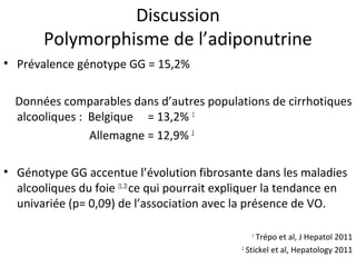 Discussion
        Polymorphisme de l’adiponutrine
• Prévalence génotype GG = 15,2%

  Données comparables dans d’autres populations de cirrhotiques
  alcooliques : Belgique = 13,2% 1
                Allemagne = 12,9% 2

• Génotype GG accentue l’évolution fibrosante dans les maladies
  alcooliques du foie (1, 2) ce qui pourrait expliquer la tendance en
  univariée (p= 0,09) de l’association avec la présence de VO.

                                                 1
                                                    Trépo et al, J Hepatol 2011
                                               2
                                                 Stickel et al, Hepatology 2011
 
