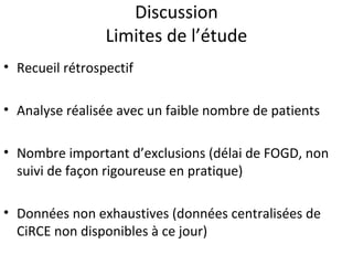 Discussion
                 Limites de l’étude
• Recueil rétrospectif

• Analyse réalisée avec un faible nombre de patients

• Nombre important d’exclusions (délai de FOGD, non
  suivi de façon rigoureuse en pratique)

• Données non exhaustives (données centralisées de
  CiRCE non disponibles à ce jour)
 