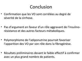 Conclusion
• Confirmation que les VO sont corrélées au degré de
  séverité de la cirrhose.

• Pas d’argument en faveur d’un rôle aggravant de l’insulino-
  résistance et des autres facteurs métaboliques.

• Polymorphisme de l’adiponutrine pourrait favoriser
  l’apparition des VO par son rôle dans la fibrogénèse.

• Résultats préliminaires devant le faible effectif à confirmer
  avec un plus grand nombre de patients.
 
