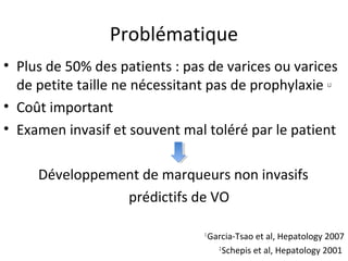 Problématique
• Plus de 50% des patients : pas de varices ou varices
  de petite taille ne nécessitant pas de prophylaxie             1,2



• Coût important
• Examen invasif et souvent mal toléré par le patient

     Développement de marqueurs non invasifs
                prédictifs de VO

                                1
                                    Garcia-Tsao et al, Hepatology 2007
                                      2
                                        Schepis et al, Hepatology 2001
 
