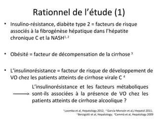 Rationnel de l’étude (1)
• Insulino-résistance, diabète type 2 = facteurs de risque
  associés à la fibrogénèse hépatique dans l’hépatite
  chronique C et la NASH1, 2

• Obésité = facteur de décompensation de la cirrhose 3

• L’insulinorésistance = facteur de risque de développement de
  VO chez les patients atteints de cirrhose virale C 4
            L’insulinorésistance et les facteurs métaboliques
            sont-ils associées à la présence de VO chez les
            patients atteints de cirrhose alcoolique ?
                         1
                             Loomba et al, Hepatology 2012; 2 García-Monzón et al,J Hepatol 2011;
                                     3
                                       Berzigotti et al, Hepatology; 4Cammà et al, Hepatology 2009
 