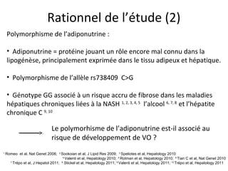 Rationnel de l’étude (2)
    Polymorphisme de l’adiponutrine :

    • Adiponutrine = protéine jouant un rôle encore mal connu dans la
    lipogénèse, principalement exprimée dans le tissu adipeux et hépatique.

    • Polymorphisme de l’allèle rs738409 C>G

    • Génotype GG associé à un risque accru de fibrose dans les maladies
    hépatiques chroniques liées à la NASH 1, 2, 3, 4, 5 l’alcool 6, 7, 8 et l’hépatite
    chronique C 9, 10

                              Le polymorhisme de l’adiponutrine est-il associé au
                              risque de développement de VO ?
1
    Romeo et al, Nat Genet 2008;   2
                                    Sookoian et al, J Lipid Res 2009; 3 Speliotes et al, Hepatology 2010
                                     4
                                       Valenti et al, Hepatology 2010; 5 Rotman et al, Hepatology 2010; 6 Tian C et al, Nat Genet 2010
      7
        Trépo et al, J Hepatol 2011; Stickel et al, Hepatology 2011; 9 Valenti et al, Hepatology 2011; 10 Trépo et al, Hepatology 2011
                                    8
 