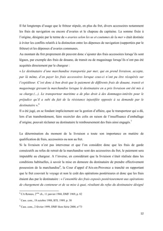  
 
12 
 
Il fut longtemps d’usage que le fréteur stipule, en plus du fret, divers accessoires notamment
les frais de navigation ou encore d’avaries et le chapeau du capitaine. La somme fixée à
l’origine, désignée par le terme de « avaries selon les us et coutumes de la mer » était destinée
à éviter les conflits relatifs à la distinction entre les dépenses de navigation (supportées par le
fréteur) et les dépenses d’avaries communes.
Au montant du fret proprement dit peuvent donc s’ajouter des frais accessoires lorsqu’ils sont
légaux, par exemple des frais de douane, de transit ou de magasinage lorsqu’ils n’ont pas été
acquittés directement par le chargeur :
« Le destinataire d’une marchandise transportée par mer, qui en prend livraison, accepte,
par là même, d’en payer les frais accessoires lorsque ceux-ci n’ont pu être récupérés sur
l’expéditeur. C’est donc à bon droit que le paiement de différents frais de douane, transit et
magasinage grevant la marchandise lorsque le destinataire en a pris livraison ont été mis à
sa charge.(…). Le transporteur maritime a de plus droit à des dommages-intérêts pour le
préjudice qu’il a subi du fait de la résistance injustifiée opposée à sa demande par le
destinataire ».6
Il a été jugé, en se fondant implicitement sur la gestion d’affaire, que le transporteur qui a dû,
lors d’un transbordement, faire recercler des colis en raison de l’insuffisance d’emballage
d’origine, pouvait réclamer au destinataire le remboursement des frais ainsi engagés.7
La détermination du moment de la livraison a toute son importance en matière de
qualification de frais, accessoires ou non au fret.
Si la livraison n’est pas intervenue et que l’on considère donc que les frais de garde
consécutifs au refus de retrait de la marchandise sont des accessoires du fret, le paiement sera
imputable au chargeur. A l’inverse, en considérant que la livraison s’était réalisée dans les
conditions habituelles, à savoir la mise en demeure du destinataire de prendre effectivement
possession de la marchandise8
, la Cour d’appel d’Aix-en-Provence a tranché en rapportant
que le fret couvrait le voyage et non le coût des opérations postérieures et donc que les frais
étaient dus par le destinataire : « l’ensemble des frais exposés postérieurement aux opérations
de chargement du conteneur et de sa mise à quai, résultant du refus du destinataire désigné
                                                            
6
CA Rennes, 2eme
ch., 11 janvier 1968, DMF 1969, p. 82
7
Cass. com., 18 octobre 1988, BTL 1989, p. 30
8
Cass. com., 2 février 1999, DMF Hors Série 2000, n°73
 