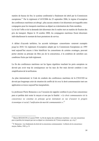  
 
14 
 
matière de hausse de fret, le système conférentiel a finalement été aboli par la Commission
européenne.11
Par le règlement n°1419/2006 du 25 septembre 2006, le régime d’exemption
des conférences maritimes est abrogé ; plus aucune entente n’est désormais envisageable entre
compagnies pour les transports maritimes au départ ou à destination des Etats membres.
La loi de l’offre et de la demande doit désormais être le maître mot en matière de fixation des
prix du transport. Depuis le 18 octobre 2008, les compagnies maritimes fixent désormais
individuellement le montant de leurs prestations de service.
A défaut d’accords tarifaires, les accords techniques -consortiums- resteront exemptés
jusqu’en 2010. Un règlement d’exemption adopté par la Commission Européenne en 1995
tend aujourd’hui encore à faire bénéficier les consortiums de certains avantages, pouvant
porter atteinte au principe du libre jeu de la concurrence, à la condition de satisfaire aux
conditions fixées par ledit règlement.
La fin des conférences maritimes sur les lignes régulières touchant les ports européens ne
devrait pas avoir trop de conséquences sur les taux de fret mais devrait conduire à une
simplification de la tarification.
Au plan international, le Code de conduite des conférences maritimes de la CNUCED ne
devrait pas longtemps créer de situation de conflit de loi avec le droit communautaire tant son
application se trouve aujourd’hui marginalisée.
Le professeur Pierre Bonassies a eu l’occasion de rappeler combien le jeu d’une concurrence
pure et parfaite doit rester le moyen et non pas la finalité : « Le droit communautaire de la
concurrence ne constitue en principe qu’un instrument en vue d’assurer le progrès
économique et social, l’unification du marché communautaire ».12
                                                            
11
Marion BESANCON et Laurent FEDI : La fin du régime des conférences maritimes : vers une concurrence
pure et parfaite du transport par mer au départ ou à destination de l’Union européenne, op. cit p.7
12
P. Bonassies : Les fondements du droit de la concurrence communautaire : la théorie de la concurrence-
moyen, Dalloz, 1983, p. 51
 