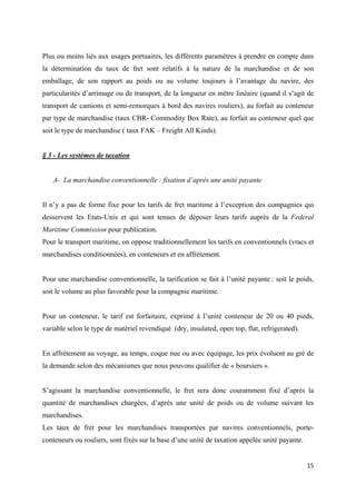  
 
15 
 
Plus ou moins liés aux usages portuaires, les différents paramètres à prendre en compte dans
la détermination du taux de fret sont relatifs à la nature de la marchandise et de son
emballage, de son rapport au poids ou au volume toujours à l’avantage du navire, des
particularités d’arrimage ou de transport, de la longueur en mètre linéaire (quand il s’agit de
transport de camions et semi-remorques à bord des navires rouliers), au forfait au conteneur
par type de marchandise (taux CBR- Commodity Box Rate), au forfait au conteneur quel que
soit le type de marchandise ( taux FAK – Freight All Kinds).
§ 3 - Les systèmes de taxation
A- La marchandise conventionnelle : fixation d’après une unité payante
Il n’y a pas de forme fixe pour les tarifs de fret maritime à l’exception des compagnies qui
desservent les Etats-Unis et qui sont tenues de déposer leurs tarifs auprès de la Federal
Maritime Commission pour publication.
Pour le transport maritime, on oppose traditionnellement les tarifs en conventionnels (vracs et
marchandises conditionnées), en conteneurs et en affrètement.
Pour une marchandise conventionnelle, la tarification se fait à l’unité payante : soit le poids,
soit le volume au plus favorable pour la compagnie maritime.
Pour un conteneur, le tarif est forfaitaire, exprimé à l’unité conteneur de 20 ou 40 pieds,
variable selon le type de matériel revendiqué (dry, insulated, open top, flat, refrigerated).
En affrètement au voyage, au temps, coque nue ou avec équipage, les prix évoluent au gré de
la demande selon des mécanismes que nous pouvons qualifier de « boursiers ».
S’agissant la marchandise conventionnelle, le fret sera donc couramment fixé d’après la
quantité de marchandises chargées, d’après une unité de poids ou de volume suivant les
marchandises.
Les taux de fret pour les marchandises transportées par navires conventionnels, porte-
conteneurs ou rouliers, sont fixés sur la base d’une unité de taxation appelée unité payante.
 