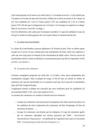  
 
16 
 
Cette unité-payante est la tonne ou le mètre-cube, à « l’avantage du navire ». Cela signifie que
l’on paiera sur la base du plus élevé des deux chiffres de la masse en tonnes et du volume en
m3. Une expédition de 3 m3 et 2 tonnes paiera 3 UP, une expédition de 3 m3 et 4 tonnes
paiera 4 UP. On dira que le chargement est « en lourd » si le tonnage est supérieur au cubage.
Dans le cas inverse, il sera dit « en léger ».
Une fois déterminée cette unité pour le transport considéré, il s’agira de multiplier le taux de
fret par le nombre d’unités payantes de l’envoi pour obtenir le montant total du fret.
1) La valeur de la marchandise
La valeur de la marchandise concourt également à la fixation du prix. Pour un même espace
occupé sur le navire, le taux réclamé pour une marchandise de haute valeur sera supérieur à
celui qui sera exigé pour le transport d’une marchandise de faible valeur. Pour les envois de
marchandises dont la valeur est déclarée au connaissement parce qu’elle est importante, le fret
est fixé « ad valorem ».
B- La taxation des conteneurs
Certaines compagnies proposent des tarifs dits « à la boîte » (box rates) indépendants des
marchandises chargées. Mais la plupart du temps, le fret de base est calculé au forfait, au
conteneur, par type de marchandise ou au conteneur quel que soit le type de la marchandise
(taux dit FAK, freight all kinds).
S’appliquent ensuite la plupart des correctifs que nous étudierons pour les expéditions en
conventionnel (BAF, CAF, voire colis lourds en LCL).
La taxation des conteneurs est variable en fonction de trois situations :
- Lorsque les conteneurs sont fournis par le transporteur (les tarifs seront très précis sur
les conditions de mise à disposition des conteneurs, de frais d’empotage, de frais de
surestaries éventuels … ;
- Lorsque les conteneurs sont fournis par les chargeurs (il s’agit de conteneurs agréés
par les armateurs, répondant aux normes prescrites par l’ISO - International
Standardization Organization - et bénéficiant de l’agrément prévu par la Convention
CSC - Convention pour la Sécurité des Conteneurs -) ;
 