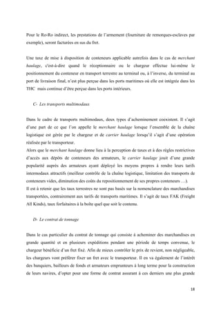  
 
18 
 
Pour le Ro-Ro indirect, les prestations de l’armement (fourniture de remorques-esclaves par
exemple), seront facturées en sus du fret.
Une taxe de mise à disposition de conteneurs applicable autrefois dans le cas de merchant
haulage, c'est-à-dire quand le réceptionnaire ou le chargeur effectue lui-même le
positionnement du conteneur en transport terrestre au terminal ou, à l’inverse, du terminal au
port de livraison final, n’est plus perçue dans les ports maritimes où elle est intégrée dans les
THC mais continue d’être perçue dans les ports intérieurs.
C- Les transports multimodaux
Dans le cadre de transports multimodaux, deux types d’acheminement coexistent. Il s’agit
d’une part de ce que l’on appelle le merchant haulage lorsque l’ensemble de la chaîne
logistique est gérée par le chargeur et de carrier haulage lorsqu’il s’agit d’une opération
réalisée par le transporteur.
Alors que le merchant haulage donne lieu à la perception de taxes et à des règles restrictives
d’accès aux dépôts de conteneurs des armateurs, le carrier haulage jouit d’une grande
popularité auprès des armateurs ayant déployé les moyens propres à rendre leurs tarifs
intermodaux attractifs (meilleur contrôle de la chaîne logistique, limitation des transports de
conteneurs vides, diminution des coûts du repositionnement de ses propres conteneurs …).
Il est à retenir que les taux terrestres ne sont pas basés sur la nomenclature des marchandises
transportées, contrairement aux tarifs de transports maritimes. Il s’agit de taux FAK (Freight
All Kinds), taux forfaitaires à la boîte quel que soit le contenu.
D- Le contrat de tonnage
Dans le cas particulier du contrat de tonnage qui consiste à acheminer des marchandises en
grande quantité et en plusieurs expéditions pendant une période de temps convenue, le
chargeur bénéficie d’un fret fixé. Afin de mieux contrôler le prix de revient, non négligeable,
les chargeurs vont préférer fixer un fret avec le transporteur. Il en va également de l’intérêt
des banquiers, bailleurs de fonds et armateurs emprunteurs à long terme pour la construction
de leurs navires, d’opter pour une forme de contrat assurant à ces derniers une plus grande
 