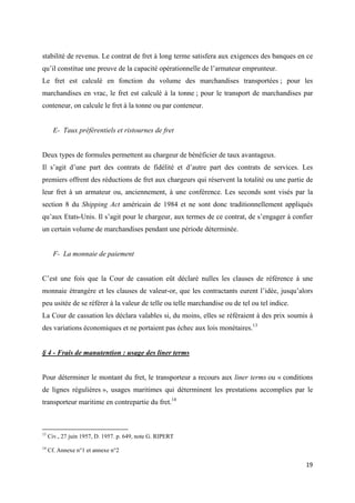  
 
19 
 
stabilité de revenus. Le contrat de fret à long terme satisfera aux exigences des banques en ce
qu’il constitue une preuve de la capacité opérationnelle de l’armateur emprunteur.
Le fret est calculé en fonction du volume des marchandises transportées ; pour les
marchandises en vrac, le fret est calculé à la tonne ; pour le transport de marchandises par
conteneur, on calcule le fret à la tonne ou par conteneur.
E- Taux préférentiels et ristournes de fret
Deux types de formules permettent au chargeur de bénéficier de taux avantageux.
Il s’agit d’une part des contrats de fidélité et d’autre part des contrats de services. Les
premiers offrent des réductions de fret aux chargeurs qui réservent la totalité ou une partie de
leur fret à un armateur ou, anciennement, à une conférence. Les seconds sont visés par la
section 8 du Shipping Act américain de 1984 et ne sont donc traditionnellement appliqués
qu’aux Etats-Unis. Il s’agit pour le chargeur, aux termes de ce contrat, de s’engager à confier
un certain volume de marchandises pendant une période déterminée.
F- La monnaie de paiement
C’est une fois que la Cour de cassation eût déclaré nulles les clauses de référence à une
monnaie étrangère et les clauses de valeur-or, que les contractants eurent l’idée, jusqu’alors
peu usitée de se référer à la valeur de telle ou telle marchandise ou de tel ou tel indice.
La Cour de cassation les déclara valables si, du moins, elles se référaient à des prix soumis à
des variations économiques et ne portaient pas échec aux lois monétaires.13
§ 4 - Frais de manutention : usage des liner terms
Pour déterminer le montant du fret, le transporteur a recours aux liner terms ou « conditions
de lignes régulières », usages maritimes qui déterminent les prestations accomplies par le
transporteur maritime en contrepartie du fret.14
                                                            
13
Civ., 27 juin 1957, D. 1957. p. 649, note G. RIPERT
14
Cf. Annexe n°1 et annexe n°2
 