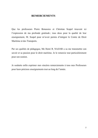  
 
2 
 
REMERCIEMENTS
Que les professeurs Pierre Bonassies et Christian Scapel trouvent ici
l’expression de ma profonde gratitude ; tous deux pour la qualité de leur
enseignement, M. Scapel pour m’avoir permis d’intégrer le Centre de Droit
Maritime et des Transports.
Par ses qualités de pédagogue, Me Henri R. NAJJAR a su me transmettre son
savoir et sa passion pour le droit maritime. Je le remercie tout particulièrement
pour son soutien.
Je souhaite enfin exprimer mes sincères remerciements à tous mes Professeurs
pour leurs précieux enseignements tout au long de l’année.
 