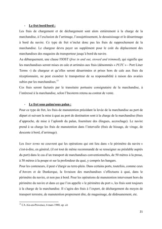  
 
21 
 
- Le fret bord/bord :
Les frais de chargement et de déchargement sont alors entièrement à la charge de la
marchandise, à l’exclusion de l’arrimage, l’assujettissement, le dessaisissage et le désarrimage
à bord du navire. Ce type de fret n’inclut donc pas les frais de rapprochement de la
marchandise. Le chargeur devra payer un supplément pour le coût du déplacement des
marchandises des magasins du transporteur jusqu’à bord du navire.
Au débarquement, une clause FIOST (free in and out, stowed and trimmed), qui signifie que
les marchandises seront mises en cale et arrimées aux frais (dénommés « PLTC » - Port Liner
Terms -) du chargeur et qu’elles seront désarrimées et prises hors de cale aux frais du
réceptionnaire, ne peut exonérer le transporteur de sa responsabilité à raison des avaries
subies par les marchandises.15
Ces frais seront facturés par le transitaire portuaire consignataire de la marchandise, à
l’intéressé à la marchandise, selon l’Incoterm retenu au contrat de vente.
- Le fret sous palan/sous palan :
Pour ce type de fret, les frais de manutention précédant la levée de la marchandise au port de
départ et suivant la mise à quai au port de destination sont à la charge de la marchandise (frais
d’approche, de mise à l’aplomb du palan, fourniture des élingues, accrochage). Le navire
prend à sa charge les frais de manutention dans l’intervalle (frais de hissage, de virage, de
descente à bord, d’arrimage).
Les liner terms ne couvrent que les opérations qui ont lieu dans « le périmètre du navire »
c'est-à-dire, en général, (il est tout de même recommandé de se renseigner au préalable auprès
du port) dans le cas d’un transport de marchandises conventionnelles, de 50 mètres à la proue,
à 50 mètres à la poupe et sur la profondeur du quai, y compris les hangars.
Pour les conteneurs, il peut s’élargir au terre-plein. Dans certains ports, toutefois, comme ceux
d’Anvers et de Dunkerque, la livraison des marchandises s’effectuera à quai, dans le
périmètre du navire, et non pas à bord. Pour les opérations de manutention intervenant hors du
périmètre du navire et dans ce que l’on appelle « le périmètre du port », les frais sont toujours
à la charge de la marchandise. Il s’agira des frais à l’export, de déchargement du moyen de
transport terrestre, de manutention proprement dite, de magasinage, de dédouanement, etc.
                                                            
15
CA Aix-en-Provence, 6 mars 1980, op. cit
 