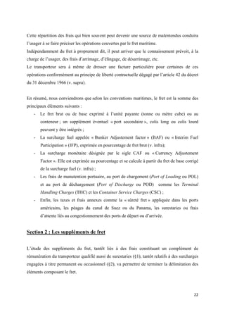  
 
22 
 
Cette répartition des frais qui bien souvent peut devenir une source de malentendus conduira
l’usager à se faire préciser les opérations couvertes par le fret maritime.
Indépendamment du fret à proprement dit, il peut arriver que le connaissement prévoit, à la
charge de l’usager, des frais d’arrimage, d’élingage, de désarrimage, etc.
Le transporteur sera à même de dresser une facture particulière pour certaines de ces
opérations conformément au principe de liberté contractuelle dégagé par l’article 42 du décret
du 31 décembre 1966 (v. supra).
En résumé, nous conviendrons que selon les conventions maritimes, le fret est la somme des
principaux éléments suivants :
- Le fret brut ou de base exprimé à l’unité payante (tonne ou mètre cube) ou au
conteneur ; un supplément éventuel « port secondaire », colis long ou colis lourd
peuvent y être intégrés ;
- La surcharge fuel appelée « Bunker Adjustement factor » (BAF) ou « Interim Fuel
Participation » (IFP), exprimée en pourcentage de fret brut (v. infra);
- La surcharge monétaire désignée par le sigle CAF ou « Currency Adjustement
Factor ». Elle est exprimée au pourcentage et se calcule à partir du fret de base corrigé
de la surcharge fuel (v. infra) ;
- Les frais de manutention portuaire, au port de chargement (Port of Loading ou POL)
et au port de déchargement (Port of Discharge ou POD) comme les Terminal
Handling Charges (THC) et les Container Service Charges (CSC) ;
- Enfin, les taxes et frais annexes comme la « sûreté fret » appliquée dans les ports
américains, les péages du canal de Suez ou du Panama, les surestaries ou frais
d’attente liés au congestionnement des ports de départ ou d’arrivée.
Section 2 : Les suppléments de fret
L’étude des suppléments du fret, tantôt liés à des frais constituant un complément de
rémunération du transporteur qualifié aussi de surestaries (§1), tantôt relatifs à des surcharges
engagées à titre permanent ou occasionnel (§2), va permettre de terminer la délimitation des
éléments composant le fret.
 