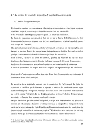  
 
23 
 
§ 1 - La question des surestaries (en matière de marchandise conteneurisée)
A- La thèse du supplément de fret
Désignant un montant convenu, payable à l’armateur, se rapportant au retard causé au navire
au-delà du temps de planche et pour lequel l’armateur n’est pas responsable.
Cette définition n’apporte pas de précision quant à la nature des surestaries.
La thèse des surestaries, supplément de fret, est née de la théorie de l’affrètement. Le fret
étant considéré comme un loyer dû pour les jours supplémentaires pendant lesquels le navire
était occupé par l’affréteur.
Plus particulièrement afférentes au contrat d’affrètement, notre étude eût été incomplète sans
évoquer la question du sort des surestaries car indépendamment du débat doctrinal, un intérêt
pratique certain commande l’étude de la nature juridique des surestaries.
Pour exemple, l’exercice du droit de rétention, garantie de paiement du fret que nous
étudierons dans la deuxième partie de notre étude peut entraîner le décompte de surestaries.
Egalement, le connaissement peut prévoir le paiement par le destinataire de surestaries.
L’étude du paiement du fret ne peut donc faire l’impasse sur la problématique des surestaries.
Contrepartie d’un droit contractuel ou réparation d’une faute, les surestaries ont toujours été à
la recherche d’une nature juridique.
La première thèse doctrinale s’appuie sur la conception de l’affrètement du Code de
commerce et considère que le fret étant le loyer de la location, les surestaries sont un loyer
supplémentaire pour l’occupation prolongée du navire. Elles sont un élément de l’économie
du contrat comme l’est le fret. En cas de dépassement du laytime, l’affréteur devra payer des
surestaries en fonction d’un taux déterminé par les parties.
On peut en déduire que dans l’esprit des parties, il s’agit d’un supplément de fret puisque le
montant en est convenu à l’avance. C’est la position de la jurisprudence française et d’une
partie de la jurisprudence des Etats-Unis (des différences subsistent selon les juridictions de
jugement) qui les qualifie d’ « extended freight ».16
Un fret élevé sera compensé par un long
délai de staries qui n’ouvrira aucune chance raisonnable à une créance de surestaries ;
                                                            
16
R. Rodière, Traité Général de Droit Maritime, Affrètements et Transports, Tome I, Introduction, Les contrats
d’affrètement, Dalloz, 1968, n°253
 