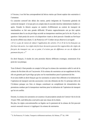  
 
24 
 
à l’inverse, à un fret bas correspondront de brèves staries qui feront espérer des surestaries à
l’armateur.
Ce caractère correctif des délais des staries, partie intégrante de l’économie générale du
contrat de transport n’est pas pris en compte dans la seconde doctrine indemnitaire étudiée ci-
après. Etendre la théorie acquise en matière d’affrètement au contrat de transport de
marchandises se fait sans grande difficulté. D’autres rapprochements ont pu être opérés
notamment dans le cas du privilège accordé au transporteur maritime par la loi du 18 juin. La
question s’était posée de savoir si la disposition visant ce droit pouvait s’étendre au fret-loyer
du navire affrété sous charte. E. du Pontavice et P. Cordier ont pu observer à cet égard :
« Il n’y a pas de raison de refuser l’application des articles 23 et 24 de la loi française au
fret-loyer du navire. Les règles du fret-loyer du navire peuvent être rapprochées des règles du
fret-prix du transport car, sur ce point, il n’existe pas de différence en cas de défaut de
paiement du prix. »17
En droit français, il résulte de cette première théorie différents avantages, notamment d’un
point de vue pratique.
Tout d’abord, il faut prendre en compte le fait que la créance des surestaries subit le sort de la
créance de fret dont elle est l’accessoire. Si la créance de surestaries est un supplément de fret,
elle est garantie par le privilège qui pèse sur les marchandises pour le paiement du fret.
Il est ainsi établi en droit français que les surestaries et autres frais afférents à la réalisation de
l’opération de transport sont des accessoires voire des éléments du fret. Ce principe relève de
l’évidence puisque ces frais et charges constituent un complément de rémunération des
prestations rendues par le transporteur maritime pour la réalisation de l’opération de transport
qui lui est confiée.
Ensuite, la créance de surestaries est soumise à la prescription annale de l’article 4 de la loi du
18 juin 1966, sauf délai plus court prévu par une clause de la charte.
De plus, les règles conventionnelles ou légales sur le paiement de la créance de fret peuvent
mutatis mutandis trouver à s’appliquer à la créance de surestaries.
                                                                                                                                                                                          
17
E. Du Pontavice, P. Cordier, Transport et affrètement maritimes, Ed. Delmas, 2ème
éd., 1990
 