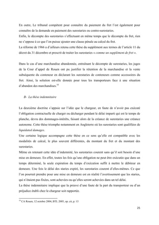  
 
25 
 
En outre, Le tribunal compétent pour connaître du paiement du fret l’est également pour
connaître de la demande en paiement des surestaries ou contre-surestaries.
Enfin, le décompte des surestaries s’effectuant en même temps que le décompte du fret, rien
ne s’oppose à ce que l’on puisse ajouter une clause pénale au calcul du fret.
La réforme de 1966 a d’ailleurs retenu cette thèse du supplément aux termes de l’article 11 du
décret du 31 décembre et prescrit de traiter les surestaries « comme un supplément de fret ».
Dans le cas d’une marchandise abandonnée, entraînant le décompte de surestaries, les juges
de la Cour d’appel de Rouen ont pu justifier la rétention de la marchandise et la vente
subséquente du conteneur en déclarant les surestaries de conteneurs comme accessoires du
fret. Ainsi, la solution est-elle donnée pour tous les transporteurs face à une situation
d’abandon des marchandises.18
B- La thèse indemnitaire
La deuxième doctrine s’appuie sur l’idée que le chargeur, en faute de n’avoir pas exécuté
l’obligation contractuelle de charger ou décharger pendant le délai imparti qui est le temps de
planche, devra des dommages-intérêts, faisant alors de la créance de surestaries une créance
autonome. Cette thèse triomphe notamment en Angleterre où les surestaries sont qualifiées de
liquidated damages.
Une certaine logique accompagne cette thèse en ce sens qu’elle est compatible avec les
modalités de calcul, le plus souvent différentes, du montant du fret et du montant des
surestaries.
Même en retenant cette idée d’indemnité, les surestaries courent sans qu’il soit besoin d’une
mise en demeure. En effet, toutes les fois qu’une obligation ne peut être exécutée que dans un
temps déterminé, la seule expiration du temps d’exécution suffit à mettre le débiteur en
demeure. Une fois le délai des staries expiré, les surestaries courent d’elles-mêmes. Ce que
l’on pourrait prendre pour une mise en demeure est en réalité l’avertissement que les staries,
qui n’étaient pas fixées, sont achevées ou qu’elles seront achevées dans un tel délai.
La thèse indemnitaire implique que la preuve d’une faute de la part du transporteur ou d’un
préjudice établi chez le chargeur soit rapportée.
                                                            
18
CA Rouen, 12 octobre 2004, BTL 2005, op. cit, p. 13
 
