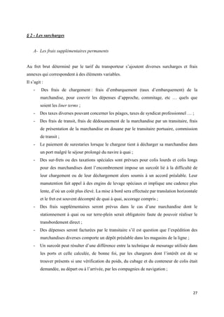  
 
27 
 
§ 2 - Les surcharges
A- Les frais supplémentaires permanents
Au fret brut déterminé par le tarif du transporteur s’ajoutent diverses surcharges et frais
annexes qui correspondent à des éléments variables.
Il s’agit :
- Des frais de chargement : frais d’embarquement (taux d’embarquement) de la
marchandise, pour couvrir les dépenses d’approche, commitage, etc … quels que
soient les liner terms ;
- Des taxes diverses pouvant concerner les péages, taxes de syndicat professionnel … ;
- Des frais de transit, frais de dédouanement de la marchandise par un transitaire, frais
de présentation de la marchandise en douane par le transitaire portuaire, commission
de transit ;
- Le paiement de surestaries lorsque le chargeur tient à décharger sa marchandise dans
un port malgré le séjour prolongé du navire à quai ;
- Des sur-frets ou des taxations spéciales sont prévues pour colis lourds et colis longs
pour des marchandises dont l’encombrement impose un surcoût lié à la difficulté de
leur chargement ou de leur déchargement alors soumis à un accord préalable. Leur
manutention fait appel à des engins de levage spéciaux et implique une cadence plus
lente, d’où un coût plus élevé. La mise à bord sera effectuée par translation horizontale
et le fret est souvent décompté de quai à quai, accorage compris ;
- Des frais supplémentaires seront prévus dans le cas d’une marchandise dont le
stationnement à quai ou sur terre-plein serait obligatoire faute de pouvoir réaliser le
transbordement direct ;
- Des dépenses seront facturées par le transitaire s’il est question que l’expédition des
marchandises diverses comporte un dépôt préalable dans les magasins de la ligne ;
- Un surcoût peut résulter d’une différence entre la technique de mesurage utilisée dans
les ports et celle calculée, de bonne foi, par les chargeurs dont l’intérêt est de se
trouver présents si une vérification du poids, du cubage et du conteneur de colis était
demandée, au départ ou à l’arrivée, par les compagnies de navigation ;
 