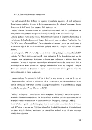  
 
28 
 
B- Les frais supplémentaires temporaires
Non incluses dans le taux de base, ces dépenses peuvent être réclamées à la suite de hausses
de carburants, variations de cours de devises, augmentations des primes d’assurance « risques
de guerre », frais d’attente dans les ports, frais portuaires, etc.
Compte tenu des variations rapides des parités monétaires et du coût des combustibles, les
transporteurs corrigent leur tarif par des currency surcharge et des bunker surcharge.
Lorsque les tarifs établis à une période de l’année vont fluctuer en fonction notamment de la
variation du dollar, le réajustement du prix de transport sera corrigé par l’application d’un
CAF (Currency Adjustment Factor). Cette majoration prendra en compte les variations de la
devise dans laquelle est libellé le tarif et s’applique à tous les chargeurs pour une période
donnée.
La surcharge dite BAF (Bunker Adjustment Factor) ou désignée également sous le sigle IFP
(Interim Fuel Participation) correspond à une majoration de la rémunération due par les
chargeurs aux transporteurs répercutant la hausse des carburants à compter d’une date
annoncée à l’avance au moyen de communiqués publiés par le soins des transporteurs dans la
presse spécialisée. Cette majoration s’applique uniformément à tous les chargeurs à compter
d’une date annoncée à l’avance au moyen de communiqués publiés par les soins des
transporteurs dans la presse spécialisée.
Les correctifs de fret comme le BAF ou le CAF ne sont connus et figés que le jour de
l’expédition réelle. En outre, le contenu du fret et l’inclusion ou non des manutentions et des
transits internes au port varient selon les usages portuaires locaux et les conditions de la ligne
appelés Portuar Liner Terms Charges ou PLTC.
Destinées à compenser l’augmentation brutale des primes d’assurances « risques de guerre »,
différents armements ont répercuté sur les utilisateurs de fret les surcoûts occasionnés par les
différents conflits internationaux en créant une Middle Emergency Surcharge (MEES).
Dans le but de répondre aux frais engagés pour la sécurisation des navires et des terminaux
suite à l’entrée en vigueur du Code international sur la sûreté des navires et des installations
portuaires (ISPS), plusieurs armements ont marqué leur volonté de prévoir une surcharge
relative à ces dépenses.
 
