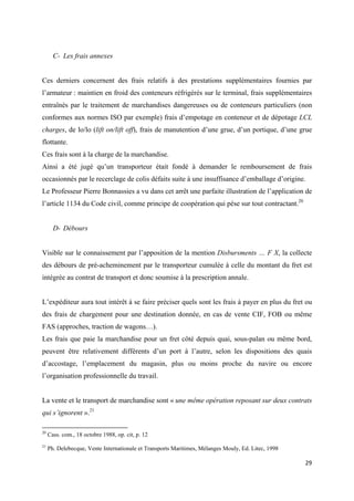  
 
29 
 
C- Les frais annexes
Ces derniers concernent des frais relatifs à des prestations supplémentaires fournies par
l’armateur : maintien en froid des conteneurs réfrigérés sur le terminal, frais supplémentaires
entraînés par le traitement de marchandises dangereuses ou de conteneurs particuliers (non
conformes aux normes ISO par exemple) frais d’empotage en conteneur et de dépotage LCL
charges, de lo/lo (lift on/lift off), frais de manutention d’une grue, d’un portique, d’une grue
flottante.
Ces frais sont à la charge de la marchandise.
Ainsi a été jugé qu’un transporteur était fondé à demander le remboursement de frais
occasionnés par le recerclage de colis défaits suite à une insuffisance d’emballage d’origine.
Le Professeur Pierre Bonnassies a vu dans cet arrêt une parfaite illustration de l’application de
l’article 1134 du Code civil, comme principe de coopération qui pèse sur tout contractant.20
D- Débours
Visible sur le connaissement par l’apposition de la mention Disbursments … F X, la collecte
des débours de pré-acheminement par le transporteur cumulée à celle du montant du fret est
intégrée au contrat de transport et donc soumise à la prescription annale.
L’expéditeur aura tout intérêt à se faire préciser quels sont les frais à payer en plus du fret ou
des frais de chargement pour une destination donnée, en cas de vente CIF, FOB ou même
FAS (approches, traction de wagons…).
Les frais que paie la marchandise pour un fret côté depuis quai, sous-palan ou même bord,
peuvent être relativement différents d’un port à l’autre, selon les dispositions des quais
d’accostage, l’emplacement du magasin, plus ou moins proche du navire ou encore
l’organisation professionnelle du travail.
La vente et le transport de marchandise sont « une même opération reposant sur deux contrats
qui s’ignorent ».21
                                                            
20
Cass. com., 18 octobre 1988, op. cit, p. 12
21
Ph. Delebecque, Vente Internationale et Transports Maritimes, Mélanges Mouly, Ed. Litec, 1998
 