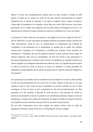  
 
30 
 
Même s’il existe une complémentarité certaine entre ces deux contrats, il faudra en effet
garder à l’esprit que le contrat de vente ne fait pas ressortir nécessairement les mêmes
obligations que le contrat de transport. L’un règle les rapports entre vendeur et acheteur,
l’autre entre le transporteur et le chargeur. Ainsi, dans une vente FOB Incoterms, sans clause
particulière, où le vendeur doit supporter tous les frais jusqu’au bastingage du navire, il est
fréquent que le contrat de transport maritime se traite aux conditions liner terms sous palan.
Le principe de l’effet relatif des conventions a été rappelé par la Cour d’appel de Paris le 7
janvier 2009 dans un arrêt concernant un transport maritime de produits textiles réalisant une
vente internationale. Selon la cour, le connaissement ne mentionnant que l’identité de
l’expéditeur et du destinataire de la marchandise ne modifie pas la nature des relations
existant entre l’acquéreur et le fournisseur et n’établit pas la preuve d’une novation. En
conséquence, l’expéditeur qui avait la qualité d’acheteur ne peut contester devoir régler les
factures litigieuses alors que les marchandises ont bien été livrées à leur destinataire et
qu’aucun prépaiement par ce dernier n’était convenu. L’expéditeur qui a qualité d’acheteur ne
saurait échapper à ses obligations découlant du contrat de vente. Les stipulations prévues dans
le cadre du contrat de vente ne doivent en aucun cas interférer et surtout perturber les
obligations et responsabilités que les parties assument dans le cadre du contrat de transport, et
inversement.22
Un exportateur avisé prendra soin de rechercher le port de départ de son usine, afin de limiter
le coût du pré-acheminement de son envoi tout en restant vigilant au fait que ce n’est pas
toujours le port le plus voisin du lieu d’expédition qui permet d’obtenir le prix le plus
avantageux de bout en bout, ce prix comprenant les frais de pré-acheminement, les frais
portuaires et le fret maritime. S’agissant du choix du port, il sera question de vérifier sa
position concurrentielle ou encore la qualité de ses installations portuaires. Quant au choix du
transporteur, il faudra tenir compte des fréquences de départ, du délai de transport maritime,
de la qualité du service maritime, du taux de fret et du mode de calcul du fret.
De son côté, l’importateur devra tenir compte des mêmes critères, faire le choix du
transporteur maritime, du port d’arrivée et, éventuellement, du port de départ.
                                                            
22
CA Paris, 5ème
ch., sect. A, 7 janv. 2009, n°07/04092, SAS Linda Textiles c/SPA Manteco : Juris Data n°2009-
000050
 