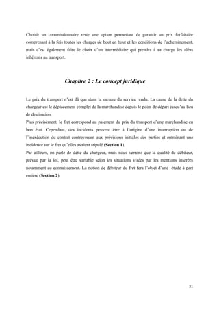  
 
31 
 
Choisir un commissionnaire reste une option permettant de garantir un prix forfaitaire
comprenant à la fois toutes les charges de bout en bout et les conditions de l’acheminement,
mais c’est également faire le choix d’un intermédiaire qui prendra à sa charge les aléas
inhérents au transport.
Chapitre 2 : Le concept juridique
Le prix du transport n’est dû que dans la mesure du service rendu. La cause de la dette du
chargeur est le déplacement complet de la marchandise depuis le point de départ jusqu’au lieu
de destination.
Plus précisément, le fret correspond au paiement du prix du transport d’une marchandise en
bon état. Cependant, des incidents peuvent être à l’origine d’une interruption ou de
l’inexécution du contrat contrevenant aux prévisions initiales des parties et entraînant une
incidence sur le fret qu’elles avaient stipulé (Section 1).
Par ailleurs, on parle de dette du chargeur, mais nous verrons que la qualité de débiteur,
prévue par la loi, peut être variable selon les situations visées par les mentions insérées
notamment au connaissement. La notion de débiteur du fret fera l’objet d’une étude à part
entière (Section 2).
 