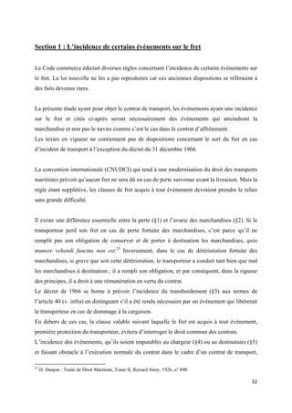  
 
32 
 
Section 1 : L’incidence de certains évènements sur le fret
Le Code commerce édictait diverses règles concernant l’incidence de certains évènements sur
le fret. La loi nouvelle ne les a pas reproduites car ces anciennes dispositions se référaient à
des faits devenus rares.
La présente étude ayant pour objet le contrat de transport, les évènements ayant une incidence
sur le fret et cités ci-après seront nécessairement des évènements qui atteindront la
marchandise et non pas le navire comme c’est le cas dans le contrat d’affrètement.
Les textes en vigueur ne contiennent pas de dispositions concernant le sort du fret en cas
d’incident de transport à l’exception du décret du 31 décembre 1966.
La convention internationale (CNUDCI) qui tend à une modernisation du droit des transports
maritimes prévoit qu’aucun fret ne sera dû en cas de perte survenue avant la livraison. Mais la
règle étant supplétive, les clauses de fret acquis à tout évènement devraient prendre le relais
sans grande difficulté.
Il existe une différence essentielle entre la perte (§1) et l’avarie des marchandises (§2). Si le
transporteur perd son fret en cas de perte fortuite des marchandises, c’est parce qu’il ne
remplit pas son obligation de conserver et de porter à destination les marchandises, quia
munere vehendi functus non est.23
Inversement, dans le cas de détérioration fortuite des
marchandises, si grave que soit cette détérioration, le transporteur a conduit tant bien que mal
les marchandises à destination ; il a rempli son obligation, et par conséquent, dans la rigueur
des principes, il a droit à une rémunération en vertu du contrat.
Le décret de 1966 se borne à prévoir l’incidence du transbordement (§3) aux termes de
l’article 40 (v. infra) en distinguant s’il a été rendu nécessaire par un évènement qui libèrerait
le transporteur en cas de dommage à la cargaison.
En dehors de ces cas, la clause valable suivant laquelle le fret est acquis à tout évènement,
première protection du transporteur, évitera d’interroger le droit commun des contrats.
L’incidence des évènements, qu’ils soient imputables au chargeur (§4) ou au destinataire (§5)
et faisant obstacle à l’exécution normale du contrat dans le cadre d’un contrat de transport,
                                                            
23
D. Danjon : Traité de Droit Maritime, Tome II, Recueil Sirey, 1926, n° 890
 