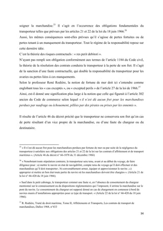  
 
34 
 
soigner la marchandise.25
Il s’agit en l’occurrence des obligations fondamentales du
transporteur telles que prévues par les articles 21 et 22 de la loi du 18 juin 1966.26
Aussi, les mêmes conséquences sont-elles prévues qu’il s’agisse de pertes fortuites ou de
pertes tenant à un manquement du transporteur. Tout le régime de la responsabilité repose sur
cette dernière idée.
C’est la théorie des risques contractuels : « res perit debitori ».
N’ayant pas rempli son obligation conformément aux termes de l’article 1184 du Code civil,
la théorie de la résolution des contrats conduira le transporteur à la perte de son fret. Il s’agit
de la sanction d’une faute contractuelle, qui double la responsabilité du transporteur pour les
avaries ou pertes liées à ces manquements.
Selon le professeur René Rodière, la notion de fortune de mer doit ici s’entendre comme
englobant tous les « cas exceptés », ou « excepted perils » de l’article 27 de la loi de 1966.27
Ainsi, est-il donné une signification plus large à la notion que celle qui figurait à l’article 302
ancien du Code de commerce selon lequel « il n’est dû aucun fret pour les marchandises
perdues par naufrage ou échouement, pillées par des pirates ou prises par les ennemis ».
Il résulte de l’article 46 du décret précité que le transporteur ne conservera son fret qu’en cas
de perte résultant d’un vice propre de la marchandise, ou d’une faute du chargeur ou du
destinataire.
                                                            
25
« Il n’est dû aucun fret pour les marchandises perdues par fortune de mer ou par suite de la négligence du
transporteur à satisfaire aux obligations des articles 21 et 22 de la loi sur les contrats d’affrètement et de transport
maritimes ». (Article 46 du décret n° 66-1078 du 31 décembre 1966)
26
« Nonobstant toute stipulation contraire, le transporteur sera tenu, avant et au début du voyage, de faire
diligence pour : a) mettre le navire en état de navigabilité, compte tenu du voyage qu’il doit effectuer et des
marchandises qu’il doit transporter ; b) convenablement armer, équiper et approvisionner le navire ; c)
approprier et mettre en bon état toute partie du navire où les marchandises doivent être chargées ». (Article 21 de
la loi n° 66-420 du 18 juin 1966).
« Sauf dans le petit cabotage, le transporteur commet une faute si, en l’absence de consentement du chargeur
mentionné sur le connaissement ou de dispositions réglementaires qui l’imposent, il arrime la marchandise sur le
pont du navire. Le consentement du chargeur est supposé donné en cas de chargement en conteneur à bord de
navires munis d’installations appropriées pour ce type de transport. » (Article 22 de la loi n° 66-420 du 18 juin
1966).
27
R. Rodière, Traité de droit maritime, Tome II, Affrètements et Transports, Les contrats de transport de
marchandises, Dalloz 1968, n°433
 