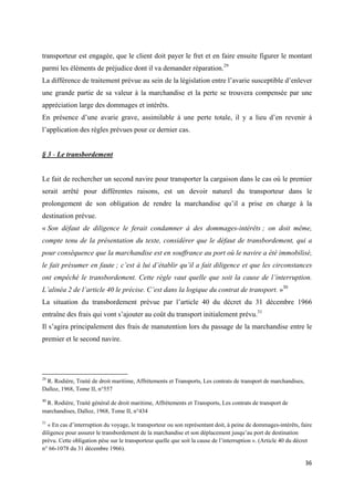  
 
36 
 
transporteur est engagée, que le client doit payer le fret et en faire ensuite figurer le montant
parmi les éléments de préjudice dont il va demander réparation.29
La différence de traitement prévue au sein de la législation entre l’avarie susceptible d’enlever
une grande partie de sa valeur à la marchandise et la perte se trouvera compensée par une
appréciation large des dommages et intérêts.
En présence d’une avarie grave, assimilable à une perte totale, il y a lieu d’en revenir à
l’application des règles prévues pour ce dernier cas.
§ 3 - Le transbordement
Le fait de rechercher un second navire pour transporter la cargaison dans le cas où le premier
serait arrêté pour différentes raisons, est un devoir naturel du transporteur dans le
prolongement de son obligation de rendre la marchandise qu’il a prise en charge à la
destination prévue.
« Son défaut de diligence le ferait condamner à des dommages-intérêts ; on doit même,
compte tenu de la présentation du texte, considérer que le défaut de transbordement, qui a
pour conséquence que la marchandise est en souffrance au port où le navire a été immobilisé,
le fait présumer en faute ; c’est à lui d’établir qu’il a fait diligence et que les circonstances
ont empêché le transbordement. Cette règle vaut quelle que soit la cause de l’interruption.
L’alinéa 2 de l’article 40 le précise. C’est dans la logique du contrat de transport. »30
La situation du transbordement prévue par l’article 40 du décret du 31 décembre 1966
entraîne des frais qui vont s’ajouter au coût du transport initialement prévu.31
Il s’agira principalement des frais de manutention lors du passage de la marchandise entre le
premier et le second navire.
                                                            
29
R. Rodière, Traité de droit maritime, Affrètements et Transports, Les contrats de transport de marchandises,
Dalloz, 1968, Tome II, n°557
30
 R. Rodière, Traité général de droit maritime, Affrètements et Transports, Les contrats de transport de
marchandises, Dalloz, 1968, Tome II, n°434
31
« En cas d’interruption du voyage, le transporteur ou son représentant doit, à peine de dommages-intérêts, faire
diligence pour assurer le transbordement de la marchandise et son déplacement jusqu’au port de destination
prévu. Cette obligation pèse sur le transporteur quelle que soit la cause de l’interruption ». (Article 40 du décret
n° 66-1078 du 31 décembre 1966).
 