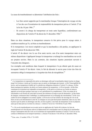  
 
37 
 
La cause du transbordement va déterminer l’attribution des frais :
- Les frais seront supportés par la marchandise lorsque l’interruption du voyage est due
à l’un des cas d’exonération de responsabilité du transporteur prévus à l’article 27 de
la loi du 18 juin 1966 ;32
- Ils seront à la charge du transporteur en toute autre hypothèse, conformément aux
dispositions de l’article 47 du décret du 31 décembre 1966.33
Dans ces deux situations, le transporteur conserve le fret prévu pour le voyage entier, à
condition toutefois qu’il y ait bien eu transbordement.
Si le transporteur s’est trouvé empêché et que la marchandise a été perdue, on appliquera la
règle de l’article 46 du décret de 1966.
L’article 47 du décret vise le cas d’un autre navire, non d’un autre transporteur mais ces
mêmes dispositions s’appliquent lorsque le transporteur a rechargé les marchandises sur un de
ses propres navires. Dans le cas contraire, des situations injustes pourraient survenir à
l’encontre des chargeurs.
Les exemples sont nombreux dans lesquels le transporteur n’a pu obtenir gain de cause en
invoquant l’article 47 du décret. Ainsi, le fait de dérouter le navire pour éviter des frais de
surestaries oblige le transporteur à s’acquitter des frais de réexpédition.34
                                                            
32
« Le transporteur est responsable des pertes ou dommages subis par la marchandise depuis la prise en charge
jusqu’à la livraison, à moins qu’il ne prouve que ces pertes ou dommages proviennent : a) De l’innavigabilité du
navire, sauf au transporteur à établir qu’il a satisfait aux obligations énoncées à l’article 21 ci-dessus ; b) Des
fautes nautiques du capitaine, du pilote ou d’autres préposés du transporteur ; c) D’un incendie ; d) Des faits
constituant un évènement non imputable au transporteur ; e) De grèves ou lock-out ou d’arrêts ou entraves
apportés au travail pour quelque cause que ce soit, partiellement ou complètement ; f) Du vice propre de la
marchandise ou de freintes de route dans la mesure des tolérances d’usage au port de destination ; g) Des fautes
du chargeur, notamment dans l’emballage, le conditionnnement ou le marquage des marchandises ; h) De vices
cachés du navire échappant à un examen vigilant ; i) D’un acte ou d’une tentative de sauvetage de vies ou de
biens en mer ou de déroutement à cette fin. Le chargeur ou son ayant droit pourra néanmoins, dans ces cas, faire
la preuve que les pertes ou dommages sont dus, en tout ou partie, à une faute du transporteur ou de ses préposés,
autre que la faute prévue à la lettre b) ci-dessus ». (Article 27 de la loi n° 66-420 du 18 juin 1966)
33
 « « En cas de transbordement sur un autre navire en application de l’article 40 ci-dessus, les frais du
transbordement et le fret dû pour achever le déplacement de la marchandise sont à la charge de la marchandise
lorsque l’interruption était due à des cas d’exonération de responsabilité énumérés à l’article 27 de la loi sur les
contrats d’affrètement et de transport maritimes ». (Article 47 du décret n° 66-1078 du 31 décembre 1966).
34
Cass. com., 15 octobre 1974, n° 73-11070
 