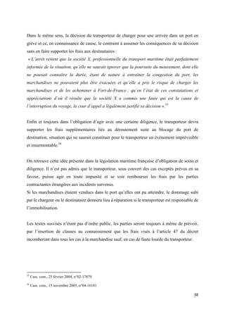  
 
38 
 
Dans le même sens, la décision du transporteur de charger pour une arrivée dans un port en
grève et ce, en connaissance de cause, le contraint à assumer les conséquences de sa décision
sans en faire supporter les frais aux destinataires :
« L’arrêt retient que la société X, professionnelle du transport maritime était parfaitement
informée de la situation, qu’elle ne saurait ignorer que la poursuite du mouvement, dont elle
ne pouvait connaître la durée, étant de nature à entraîner la congestion du port, les
marchandises ne pouvaient plus être évacuées et qu’elle a pris le risque de charger les
marchandises et de les acheminer à Fort-de-France ; qu’en l’état de ces constatations et
appréciations d’où il résulte que la société X a commis une faute qui est la cause de
l’interruption du voyage, la cour d’appel a légalement justifié sa décision ».35
Enfin et toujours dans l’obligation d’agir avec une certaine diligence, le transporteur devra
supporter les frais supplémentaires liés au déroutement suite au blocage du port de
destination, situation qui ne saurait constituer pour le transporteur un évènement imprévisible
et insurmontable.36
On retrouve cette idée présente dans la législation maritime française d’obligation de soins et
diligence. Il n’est pas admis que le transporteur, sous couvert des cas exceptés prévus en sa
faveur, puisse agir en toute impunité et se voir rembourser les frais par les parties
contractantes étrangères aux incidents survenus.
Si les marchandises étaient vendues dans le port qu’elles ont pu atteindre, le dommage subi
par le chargeur ou le destinataire donnera lieu à réparation si le transporteur est responsable de
l’immobilisation.
Les textes susvisés n’étant pas d’ordre public, les parties seront toujours à même de prévoir,
par l’insertion de clauses au connaissement que les frais visés à l’article 47 du décret
incomberont dans tous les cas à la marchandise sauf, en cas de faute lourde du transporteur.
                                                            
35
Cass. com., 25 février 2004, n°02-17879
36
Cass. com., 15 novembre 2005, n°04-16101
 
