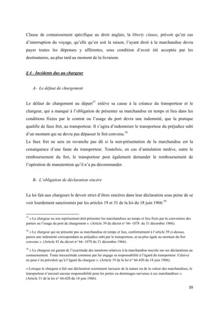  
 
39 
 
Clause de connaissement spécifique au droit anglais, la liberty clause, prévoit qu’en cas
d’interruption du voyage, qu’elle qu’en soit la raison, l’ayant droit à la marchandise devra
payer toutes les dépenses y afférentes, sous condition d’avoir été acceptée par les
destinataires, au plus tard au moment de la livraison.
§ 4 - Incidents dus au chargeur
A- Le défaut de chargement
Le défaut de chargement au départ37
enlève sa cause à la créance du transporteur et le
chargeur, qui a manqué à l’obligation de présenter sa marchandise en temps et lieu dans les
conditions fixées par le contrat ou l’usage du port devra une indemnité, que la pratique
qualifie de faux fret, au transporteur. Il s’agira d’indemniser le transporteur du préjudice subi
d’un montant qui ne devra pas dépasser le fret convenu.38
Le faux fret ne sera en revanche pas dû si la non-présentation de la marchandise est la
conséquence d’une faute du transporteur. Toutefois, en cas d’annulation tardive, outre le
remboursement du fret, le transporteur peut également demander le remboursement de
l’opération de manutention qu’il n’a pu décommander.
B- L’obligation de déclaration sincère
La loi fait aux chargeurs le devoir strict d’êtres sincères dans leur déclaration sous peine de se
voir lourdement sanctionnés par les articles 19 et 31 de la loi du 18 juin 1966.39
                                                            
37
« Le chargeur ou son représentant doit présenter les marchandises au temps et lieu fixés par la convention des
parties ou l’usage du port de chargement ». (Article 39 du décret n° 66- 1078 du 31 décembre 1966).
38
« Le chargeur qui ne présente pas sa marchandise en temps et lieu, conformément à l’article 39 ci-dessus,
paiera une indemnité correspondant au préjudice subi par le transporteur, et au plus égale au montant du fret
convenu ». (Article 43 du décret n° 66- 1078 du 31 décembre 1966).
39
« Le chargeur est garant de l’exactitude des mentions relatives à la marchandise inscrite sur ses déclarations au
connaissement. Toute inexactitude commise par lui engage sa responsabilité à l’égard du transporteur. Celui-ci
ne peut s’en prévaloir qu’à l’égard du chargeur ». (Article 19 de la loi n° 66-420 du 18 juin 1966).
« Lorsque le chargeur a fait une déclaration sciemment inexacte de la nature ou de la valeur des marchandises, le
transporteur n’encourt aucune responsabilité pour les pertes ou dommages survenus à ces marchandises ».
(Article 31 de la loi n° 66-420 du 18 juin 1966).
 