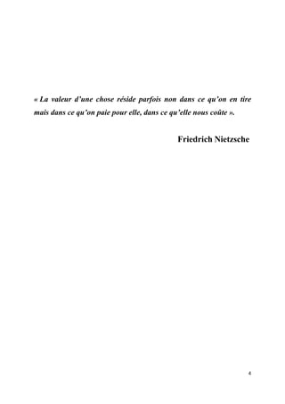  
 
4 
 
« La valeur d’une chose réside parfois non dans ce qu’on en tire
mais dans ce qu’on paie pour elle, dans ce qu’elle nous coûte ».
Friedrich Nietzsche
 